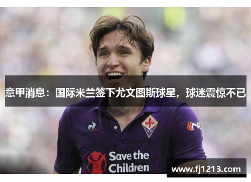 意甲消息:国际米兰签下尤文图斯球星,球迷震惊不已