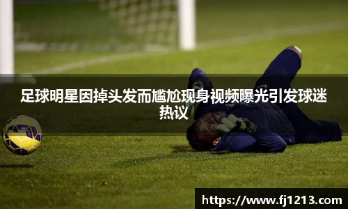 足球明星因掉头发而尴尬现身视频曝光引发球迷热议